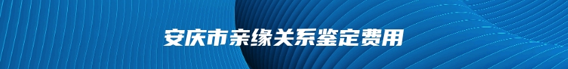 安庆市亲缘关系鉴定费用