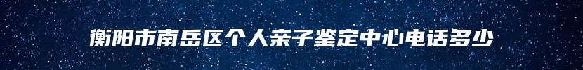 衡阳市南岳区个人亲子鉴定中心电话多少