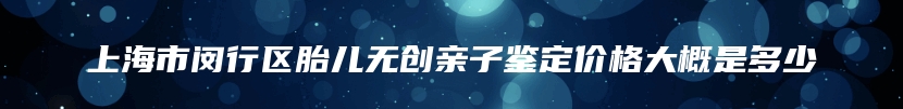 上海市闵行区胎儿无创亲子鉴定价格大概是多少