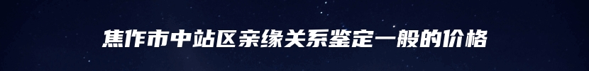焦作市中站区亲缘关系鉴定一般的价格