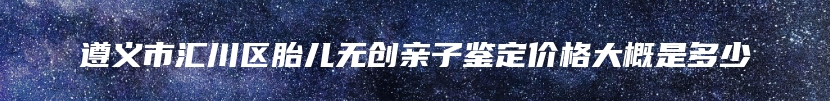 遵义市汇川区胎儿无创亲子鉴定价格大概是多少