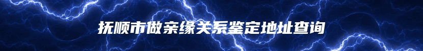 抚顺市做亲缘关系鉴定地址查询