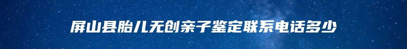 屏山县胎儿无创亲子鉴定联系电话多少