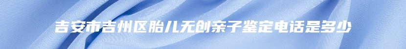 吉安市吉州区胎儿无创亲子鉴定电话是多少