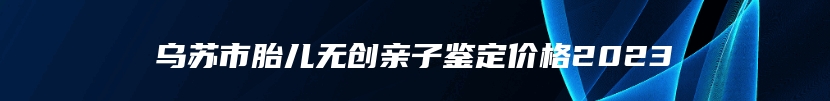 乌苏市胎儿无创亲子鉴定价格2023