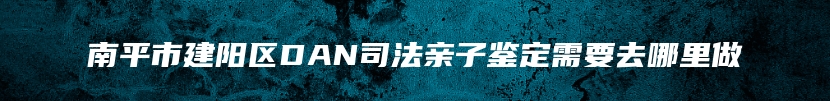 南平市建阳区DAN司法亲子鉴定需要去哪里做