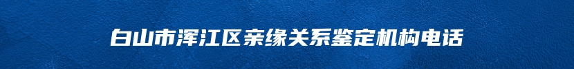 白山市浑江区亲缘关系鉴定机构电话