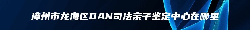 漳州市龙海区DAN司法亲子鉴定中心在哪里
