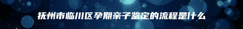 抚州市临川区孕期亲子鉴定的流程是什么