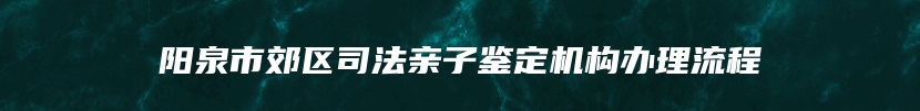 阳泉市郊区司法亲子鉴定机构办理流程