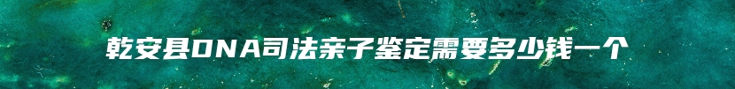 乾安县DNA司法亲子鉴定需要多少钱一个