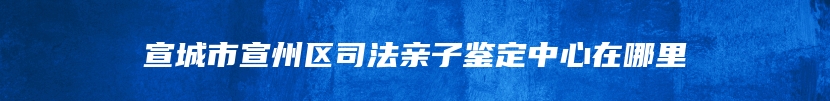 宣城市宣州区司法亲子鉴定中心在哪里