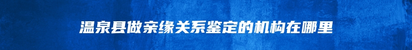 温泉县做亲缘关系鉴定的机构在哪里