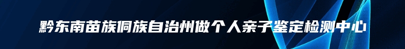 黔东南苗族侗族自治州做个人亲子鉴定检测中心