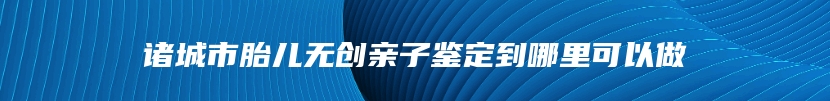 诸城市胎儿无创亲子鉴定到哪里可以做