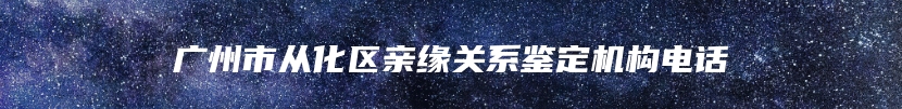 广州市从化区亲缘关系鉴定机构电话