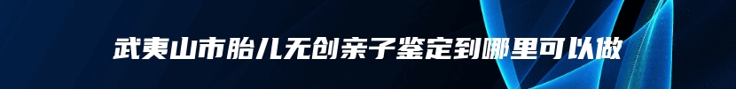 武夷山市胎儿无创亲子鉴定到哪里可以做