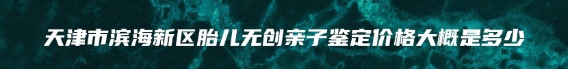 天津市滨海新区胎儿无创亲子鉴定价格大概是多少