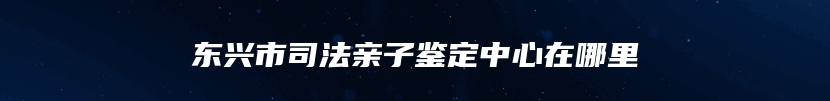 东兴市司法亲子鉴定中心在哪里