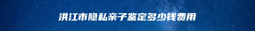 洪江市隐私亲子鉴定多少钱费用