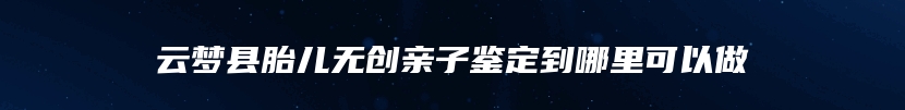 云梦县胎儿无创亲子鉴定到哪里可以做