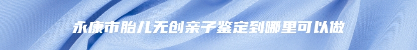 永康市胎儿无创亲子鉴定到哪里可以做