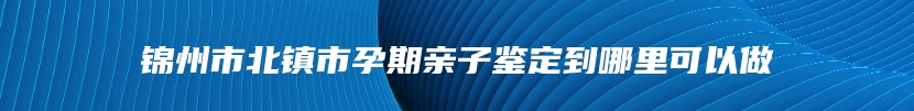 锦州市北镇市孕期亲子鉴定到哪里可以做
