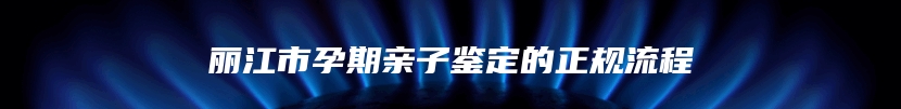 丽江市孕期亲子鉴定的正规流程