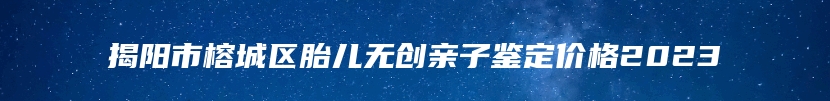 揭阳市榕城区胎儿无创亲子鉴定价格2023