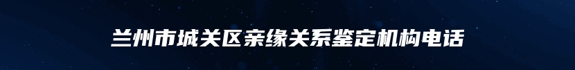 兰州市城关区亲缘关系鉴定机构电话