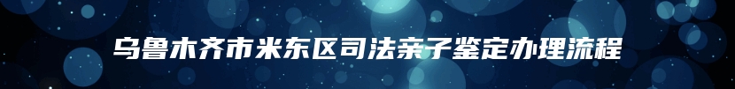 乌鲁木齐市米东区司法亲子鉴定办理流程