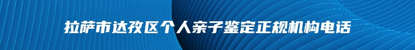 拉萨市达孜区个人亲子鉴定正规机构电话