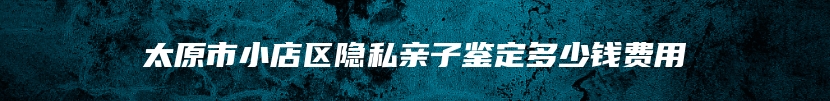 太原市小店区隐私亲子鉴定多少钱费用