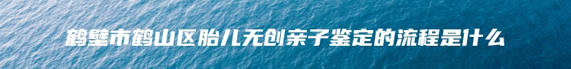 鹤壁市鹤山区胎儿无创亲子鉴定的流程是什么