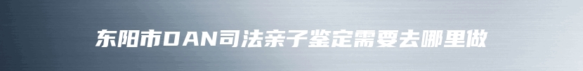 东阳市DAN司法亲子鉴定需要去哪里做