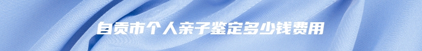 自贡市个人亲子鉴定多少钱费用
