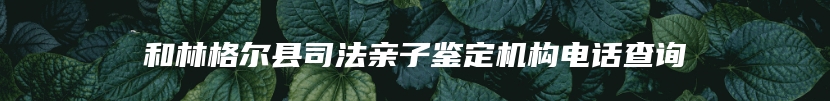 和林格尔县司法亲子鉴定机构电话查询