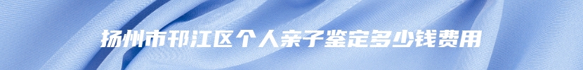 扬州市邗江区个人亲子鉴定多少钱费用