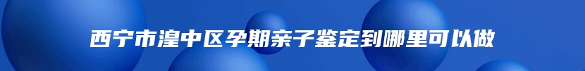 西宁市湟中区孕期亲子鉴定到哪里可以做