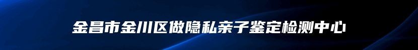 金昌市金川区做隐私亲子鉴定检测中心