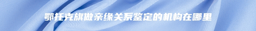 鄂托克旗做亲缘关系鉴定的机构在哪里