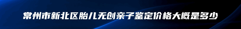 常州市新北区胎儿无创亲子鉴定价格大概是多少