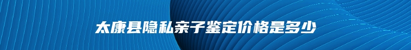 太康县隐私亲子鉴定价格是多少