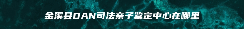 金溪县DAN司法亲子鉴定中心在哪里