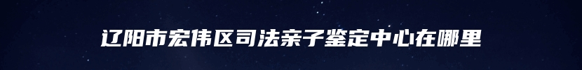 辽阳市宏伟区司法亲子鉴定中心在哪里