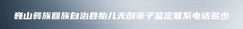 巍山彝族回族自治县胎儿无创亲子鉴定联系电话多少