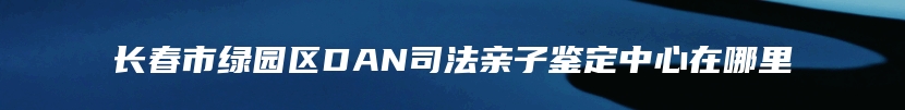 长春市绿园区DAN司法亲子鉴定中心在哪里