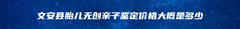 文安县胎儿无创亲子鉴定价格大概是多少