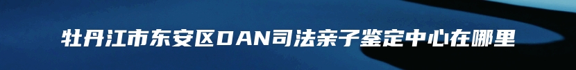 牡丹江市东安区DAN司法亲子鉴定中心在哪里
