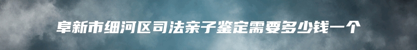 阜新市细河区司法亲子鉴定需要多少钱一个